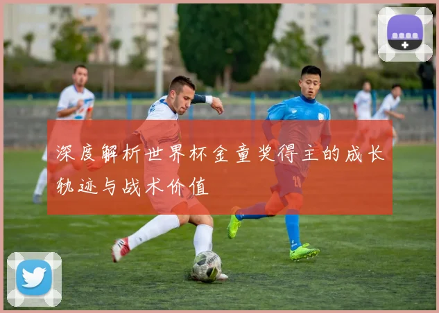 深度解析世界杯金童奖得主的成长轨迹与战术价值