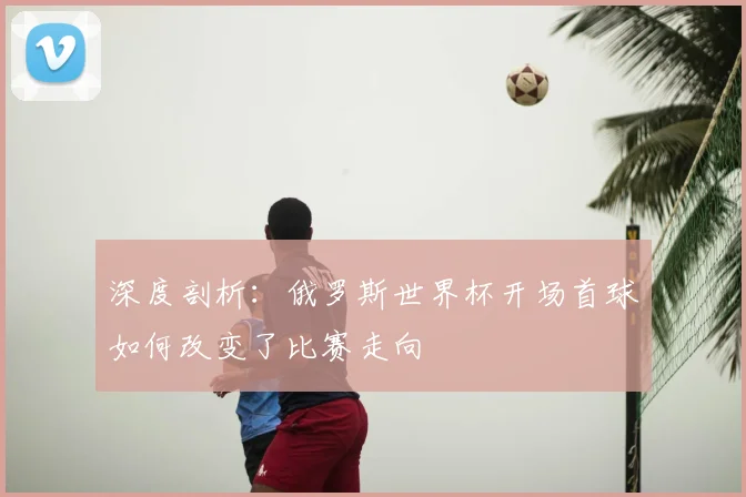 深度剖析：俄罗斯世界杯开场首球如何改变了比赛走向