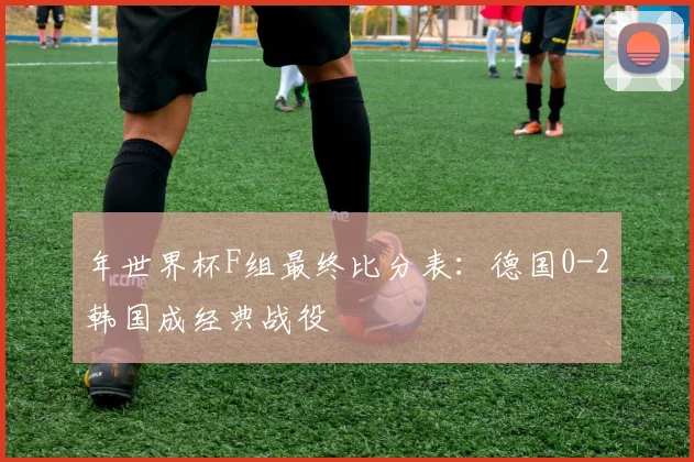 年世界杯F组最终比分表：德国0-2韩国成经典战役