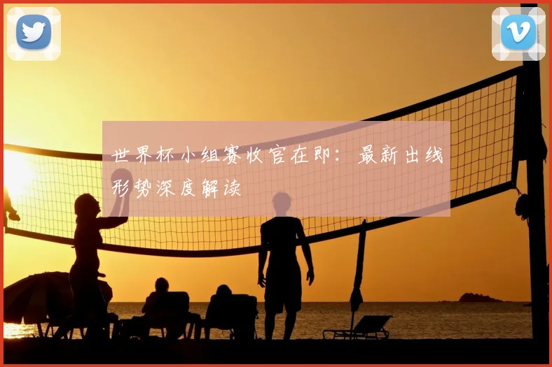 世界杯小组赛收官在即:最新出线形势深度解读