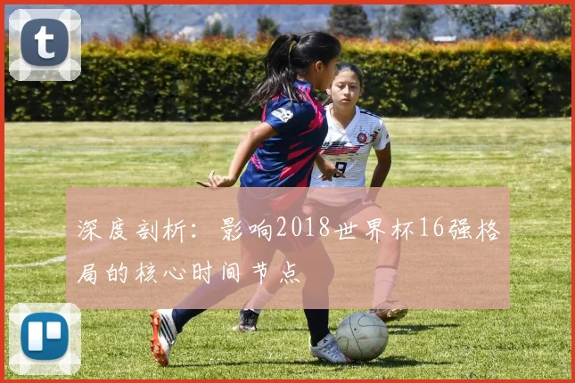 深度剖析：影响2018世界杯16强格局的核心时间节点