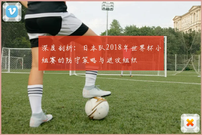 深度剖析：日本队2018年世界杯小组赛的防守策略与进攻组织