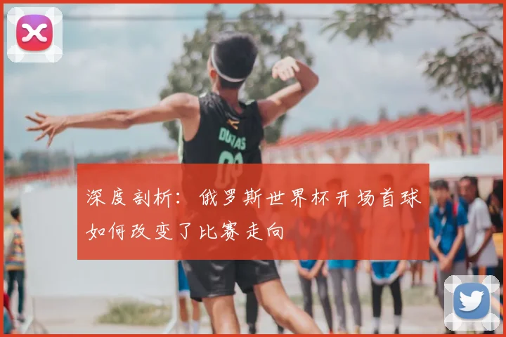 深度剖析：俄罗斯世界杯开场首球如何改变了比赛走向