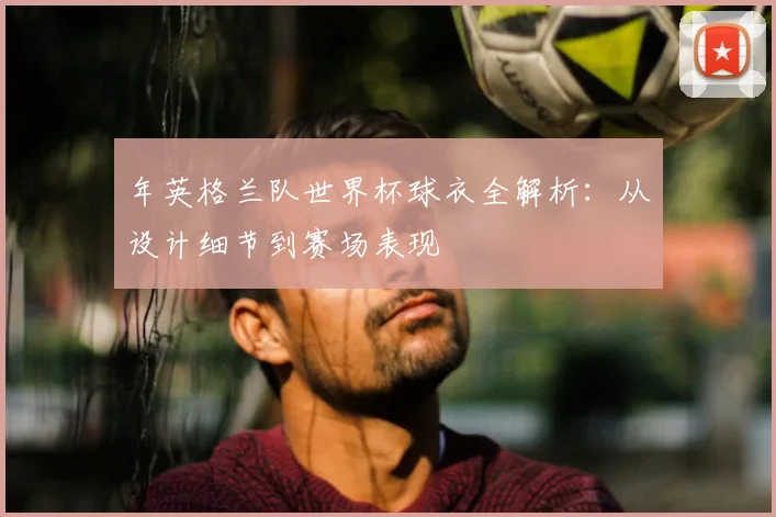 年英格兰队世界杯球衣全解析:从设计细节到赛场表现
