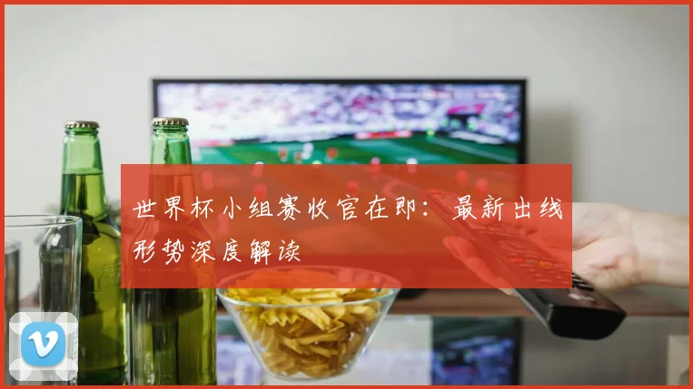 世界杯小组赛收官在即:最新出线形势深度解读