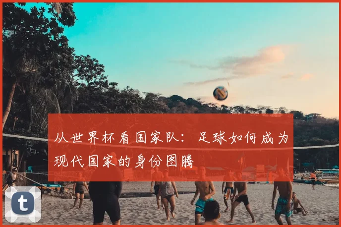 从世界杯看国家队：足球如何成为现代国家的身份图腾