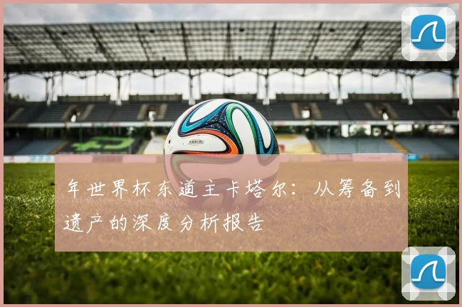 年世界杯东道主卡塔尔：从筹备到遗产的深度分析报告