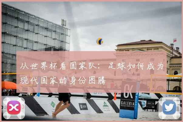 从世界杯看国家队：足球如何成为现代国家的身份图腾