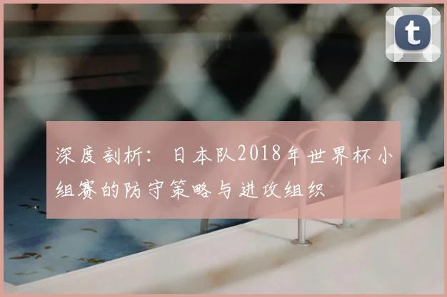深度剖析：日本队2018年世界杯小组赛的防守策略与进攻组织